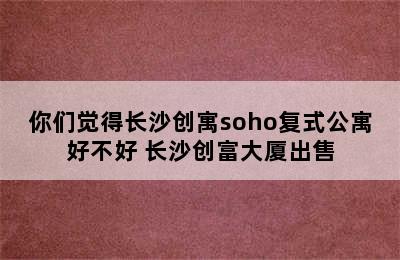 你们觉得长沙创寓soho复式公寓好不好 长沙创富大厦出售